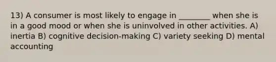 13) A consumer is most likely to engage in ________ when she is in a good mood or when she is uninvolved in other activities. A) inertia B) cognitive decision-making C) variety seeking D) mental accounting