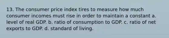 13. The consumer price index tires to measure how much consumer incomes must rise in order to maintain a constant a. level of real GDP. b. ratio of consumption to GDP. c. ratio of net exports to GDP. d. standard of living.