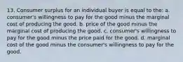 13. Consumer surplus for an individual buyer is equal to the: a. consumer's willingness to pay for the good minus the marginal cost of producing the good. b. price of the good minus the marginal cost of producing the good. c. consumer's willingness to pay for the good minus the price paid for the good. d. marginal cost of the good minus the consumer's willingness to pay for the good.