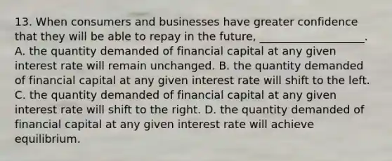 13. When consumers and businesses have greater confidence that they will be able to repay in the future, ___________________. A. the quantity demanded of financial capital at any given interest rate will remain unchanged. B. the quantity demanded of financial capital at any given interest rate will shift to the left. C. the quantity demanded of financial capital at any given interest rate will shift to the right. D. the quantity demanded of financial capital at any given interest rate will achieve equilibrium.