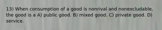 13) When consumption of a good is nonrival and nonexcludable, the good is a A) public good. B) mixed good. C) private good. D) service.