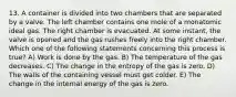 13. A container is divided into two chambers that are separated by a valve. The left chamber contains one mole of a monatomic ideal gas. The right chamber is evacuated. At some instant, the valve is opened and the gas rushes freely into the right chamber. Which one of the following statements concerning this process is true? A) Work is done by the gas. B) The temperature of the gas decreases. C) The change in the entropy of the gas is zero. D) The walls of the containing vessel must get colder. E) The change in the internal energy of the gas is zero.