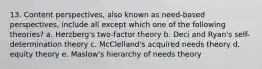 13. Content perspectives, also known as need-based perspectives, include all except which one of the following theories? a. Herzberg's two-factor theory b. Deci and Ryan's self-determination theory c. McClelland's acquired needs theory d. equity theory e. Maslow's hierarchy of needs theory