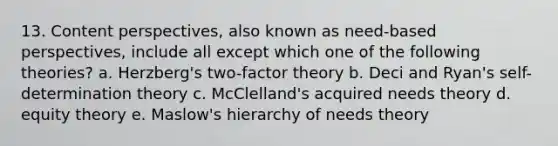 13. Content perspectives, also known as need-based perspectives, include all except which one of the following theories? a. Herzberg's two-factor theory b. Deci and Ryan's self-determination theory c. McClelland's acquired needs theory d. equity theory e. Maslow's hierarchy of needs theory