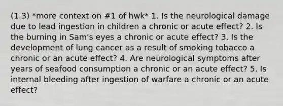 (1.3) *more context on #1 of hwk* 1. Is the neurological damage due to lead ingestion in children a chronic or acute effect? 2. Is the burning in Sam's eyes a chronic or acute effect? 3. Is the development of lung cancer as a result of smoking tobacco a chronic or an acute effect? 4. Are neurological symptoms after years of seafood consumption a chronic or an acute effect? 5. Is internal bleeding after ingestion of warfare a chronic or an acute effect?