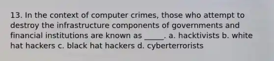 13. In the context of computer crimes, those who attempt to destroy the infrastructure components of governments and financial institutions are known as _____. a. hacktivists b. white hat hackers c. black hat hackers d. cyberterrorists