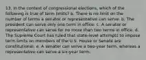 13. In the context of congressional elections, which of the following is true of term limits? a. There is no limit on the number of terms a senator or representative can serve. b. The president can serve only one term in office. c. A senator or representative can serve for no more than two terms in office. d. The Supreme Court has ruled that state-level attempts to impose term limits on members of the U.S. House or Senate are constitutional. e. A senator can serve a two-year term, whereas a representative can serve a six-year term.