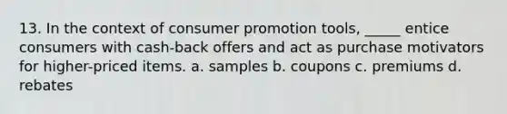 13. In the context of consumer promotion tools, _____ entice consumers with cash-back offers and act as purchase motivators for higher-priced items. a. samples b. coupons c. premiums d. rebates