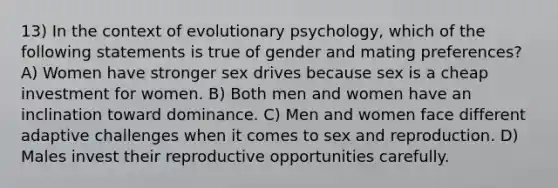 13) In the context of evolutionary psychology, which of the following statements is true of gender and mating preferences? A) Women have stronger sex drives because sex is a cheap investment for women. B) Both men and women have an inclination toward dominance. C) Men and women face different adaptive challenges when it comes to sex and reproduction. D) Males invest their reproductive opportunities carefully.