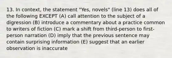 13. In context, the statement "Yes, novels" (line 13) does all of the following EXCEPT (A) call attention to the subject of a digression (B) introduce a commentary about a practice common to writers of fiction (C) mark a shift from third-person to first-person narration (D) imply that the previous sentence may contain surprising information (E) suggest that an earlier observation is inaccurate