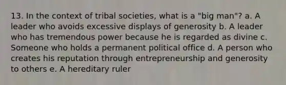 13. In the context of tribal societies, what is a "big man"? a. A leader who avoids excessive displays of generosity b. A leader who has tremendous power because he is regarded as divine c. Someone who holds a permanent political office d. A person who creates his reputation through entrepreneurship and generosity to others e. A hereditary ruler