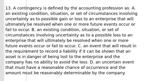 13. A contingency is defined by the accounting profession as: A. an existing condition, situation, or set of circumstances involving uncertainty as to possible gain or loss to an enterprise that will ultimately be resolved when one or more future events occur or fail to occur. B. an existing condition, situation, or set of circumstances involving uncertainty as to a possible loss to an enterprise that will ultimately be resolved when one or more future events occur or fail to occur. C. an event that will result in the requirement to record a liability if it can be shown that an asset is in danger of being lost to the enterprise and the company has no ability to avoid the loss. D. an uncertain event that must have a reasonable chance of occurrence and the amount must be reasonably determinable by the company.