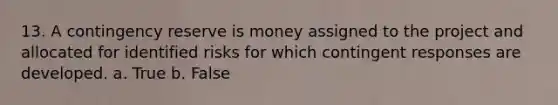 13. A contingency reserve is money assigned to the project and allocated for identified risks for which contingent responses are developed. a. True b. False