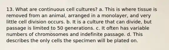 13. What are continuous cell cultures? a. This is where tissue is removed from an animal, arranged in a monolayer, and very little cell division occurs. b. It is a culture that can divide, but passage is limited to 50 generations. c. It often has variable numbers of chromosomes and indefinite passage. d. This describes the only cells the specimen will be plated on.