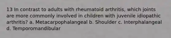 13 In contrast to adults with rheumatoid arthritis, which joints are more commonly involved in children with juvenile idiopathic arthritis? a. Metacarpophalangeal b. Shoulder c. Interphalangeal d. Temporomandibular