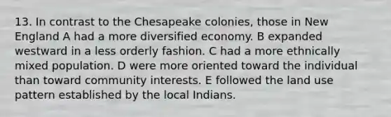 13. In contrast to the Chesapeake colonies, those in New England A had a more diversified economy. B expanded westward in a less orderly fashion. C had a more ethnically mixed population. D were more oriented toward the individual than toward community interests. E followed the land use pattern established by the local Indians.