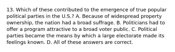 13. Which of these contributed to the emergence of true popular political parties in the U.S.? A. Because of widespread property ownership, the nation had a broad suffrage. B. Politicians had to offer a program attractive to a broad voter public. C. Political parties became the means by which a large electorate made its feelings known. D. All of these answers are correct.