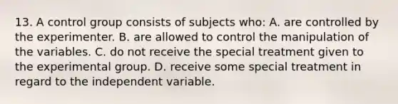 13. A control group consists of subjects who: A. are controlled by the experimenter. B. are allowed to control the manipulation of the variables. C. do not receive the special treatment given to the experimental group. D. receive some special treatment in regard to the independent variable.