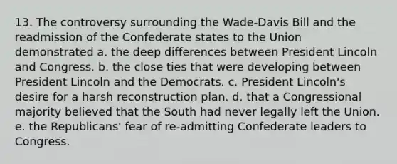 13. The controversy surrounding the Wade-Davis Bill and the readmission of the Confederate states to the Union demonstrated a. the deep differences between President Lincoln and Congress. b. the close ties that were developing between President Lincoln and the Democrats. c. President Lincoln's desire for a harsh reconstruction plan. d. that a Congressional majority believed that the South had never legally left the Union. e. the Republicans' fear of re-admitting Confederate leaders to Congress.