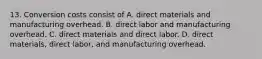 13. Conversion costs consist of A. direct materials and manufacturing overhead. B. direct labor and manufacturing overhead. C. direct materials and direct labor. D. direct materials, direct labor, and manufacturing overhead.