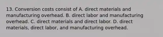 13. Conversion costs consist of A. direct materials and manufacturing overhead. B. direct labor and manufacturing overhead. C. direct materials and direct labor. D. direct materials, direct labor, and manufacturing overhead.