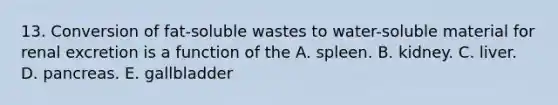 13. Conversion of fat-soluble wastes to water-soluble material for renal excretion is a function of the A. spleen. B. kidney. C. liver. D. pancreas. E. gallbladder