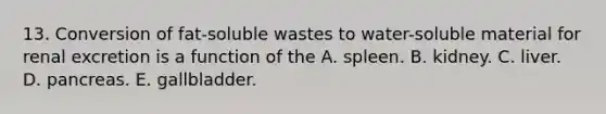 13. Conversion of fat-soluble wastes to water-soluble material for renal excretion is a function of the A. spleen. B. kidney. C. liver. D. pancreas. E. gallbladder.