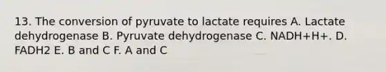 13. The conversion of pyruvate to lactate requires A. Lactate dehydrogenase B. Pyruvate dehydrogenase C. NADH+H+. D. FADH2 E. B and C F. A and C