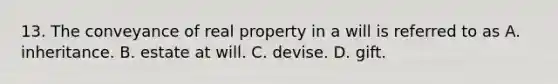 13. The conveyance of real property in a will is referred to as A. inheritance. B. estate at will. C. devise. D. gift.