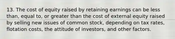 13. The cost of equity raised by retaining earnings can be less than, equal to, or greater than the cost of external equity raised by selling new issues of common stock, depending on tax rates, flotation costs, the attitude of investors, and other factors.