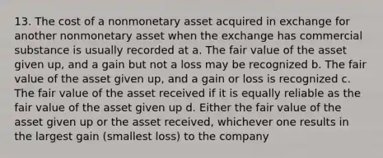 13. The cost of a nonmonetary asset acquired in exchange for another nonmonetary asset when the exchange has commercial substance is usually recorded at a. The fair value of the asset given up, and a gain but not a loss may be recognized b. The fair value of the asset given up, and a gain or loss is recognized c. The fair value of the asset received if it is equally reliable as the fair value of the asset given up d. Either the fair value of the asset given up or the asset received, whichever one results in the largest gain (smallest loss) to the company