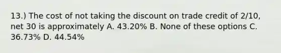 13.) The cost of not taking the discount on trade credit of 2/10, net 30 is approximately A. 43.20% B. None of these options C. 36.73% D. 44.54%