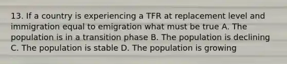 13. If a country is experiencing a TFR at replacement level and immigration equal to emigration what must be true A. The population is in a transition phase B. The population is declining C. The population is stable D. The population is growing