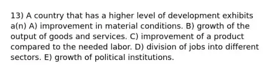 13) A country that has a higher level of development exhibits a(n) A) improvement in material conditions. B) growth of the output of goods and services. C) improvement of a product compared to the needed labor. D) division of jobs into different sectors. E) growth of political institutions.