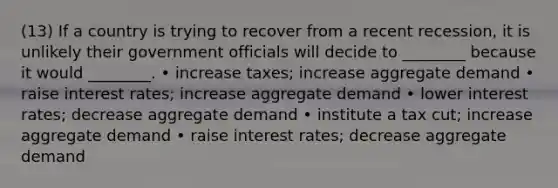 (13) If a country is trying to recover from a recent recession, it is unlikely their government officials will decide to ________ because it would ________. • increase taxes; increase aggregate demand • raise interest rates; increase aggregate demand • lower interest rates; decrease aggregate demand • institute a tax cut; increase aggregate demand • raise interest rates; decrease aggregate demand