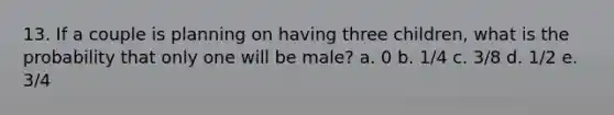 13. If a couple is planning on having three children, what is the probability that only one will be male? a. 0 b. 1/4 c. 3/8 d. 1/2 e. 3/4