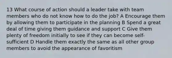 13 What course of action should a leader take with team members who do not know how to do the job? A Encourage them by allowing them to participate in the planning B Spend a great deal of time giving them guidance and support C Give them plenty of freedom initially to see if they can become self-sufficient D Handle them exactly the same as all other group members to avoid the appearance of favoritism