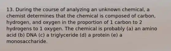 13. During the course of analyzing an unknown chemical, a chemist determines that the chemical is composed of carbon, hydrogen, and oxygen in the proportion of 1 carbon to 2 hydrogens to 1 oxygen. The chemical is probably (a) an amino acid (b) DNA (c) a triglyceride (d) a protein (e) a monosaccharide.