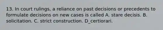 13. In court rulings, a reliance on past decisions or precedents to formulate decisions on new cases is called A. stare decisis. B. solicitation. C. strict construction. D_certiorari.