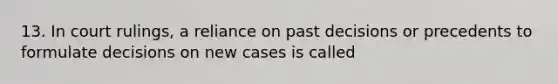 13. In court rulings, a reliance on past decisions or precedents to formulate decisions on new cases is called