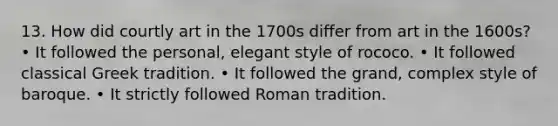 13. How did courtly art in the 1700s differ from art in the 1600s? • It followed the personal, elegant style of rococo. • It followed classical Greek tradition. • It followed the grand, complex style of baroque. • It strictly followed Roman tradition.