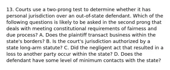 13. Courts use a two-prong test to determine whether it has personal jurisdiction over an out-of-state defendant. Which of the following questions is likely to be asked in the second prong that deals with meeting constitutional requirements of fairness and due process? A. Does the plaintiff transact business within the state's borders? B. Is the court's jurisdiction authorized by a state long-arm statute? C. Did the negligent act that resulted in a loss to another party occur within the state? D. Does the defendant have some level of minimum contacts with the state?