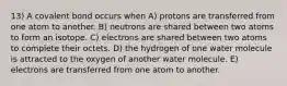 13) A covalent bond occurs when A) protons are transferred from one atom to another. B) neutrons are shared between two atoms to form an isotope. C) electrons are shared between two atoms to complete their octets. D) the hydrogen of one water molecule is attracted to the oxygen of another water molecule. E) electrons are transferred from one atom to another.