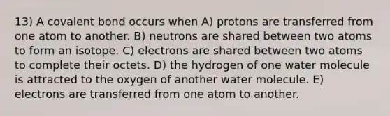 13) A covalent bond occurs when A) protons are transferred from one atom to another. B) neutrons are shared between two atoms to form an isotope. C) electrons are shared between two atoms to complete their octets. D) the hydrogen of one water molecule is attracted to the oxygen of another water molecule. E) electrons are transferred from one atom to another.