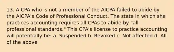 13. A CPA who is not a member of the AICPA failed to abide by the AICPA's Code of Professional Conduct. The state in which she practices accounting requires all CPAs to abide by "all professional standards." This CPA's license to practice accounting will potentially be: a. Suspended b. Revoked c. Not affected d. All of the above