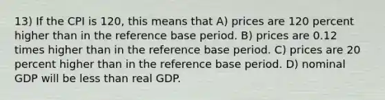 13) If the CPI is 120, this means that A) prices are 120 percent higher than in the reference base period. B) prices are 0.12 times higher than in the reference base period. C) prices are 20 percent higher than in the reference base period. D) nominal GDP will be less than real GDP.