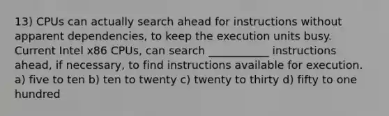 13) CPUs can actually search ahead for instructions without apparent dependencies, to keep the execution units busy. Current Intel x86 CPUs, can search ___________ instructions ahead, if necessary, to find instructions available for execution. a) five to ten b) ten to twenty c) twenty to thirty d) fifty to one hundred