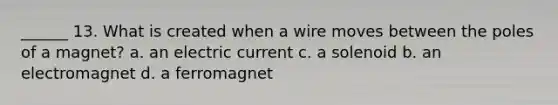 ______ 13. What is created when a wire moves between the poles of a magnet? a. an electric current c. a solenoid b. an electromagnet d. a ferromagnet