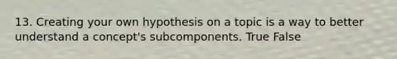 13. Creating your own hypothesis on a topic is a way to better understand a concept's subcomponents. True False