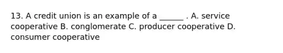 13. A credit union is an example of a ______ . A. service cooperative B. conglomerate C. producer cooperative D. consumer cooperative